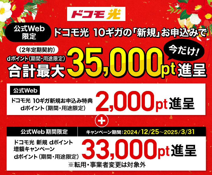 ドコモ光【公式Web限定】ドコモ光 10ギガ（2年定期契約）の「新規」お申込みでdポイント（期間・用途限定）合計最大35,000pt進呈 今だけ！①「【公式Web】ドコモ光 10ギガ新規お申込み特典」dポイント（期間・用途限定）2,000pt進呈＋②キャンペーン期間：2024/12/25～2025/3/31 「【公式Web 期間限定】ドコモ光 新規 dポイント増額キャンペーン」dポイント（期間・用途限定）33,000pt進呈※転用・事業者変更は対象外
