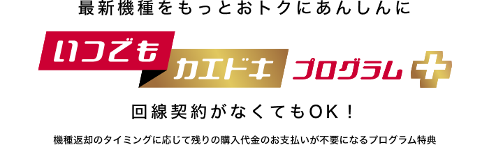 最新機種をもっとおトクにあんしんに いつでもカエドキプログラム+ 回線契約がなくてもOK!機種返却のタイミングに応じて残りの購入代金のお支払いが不要になるプログラム特典