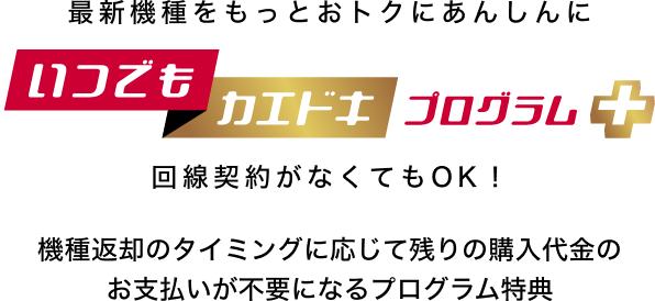 最新機種をもっとおトクにあんしんに いつでもカエドキプログラム＋ 回線契約がなくてもOK！機種返却のタイミングに応じて残りの購入代金のお支払いが不要になるプログラム特典
