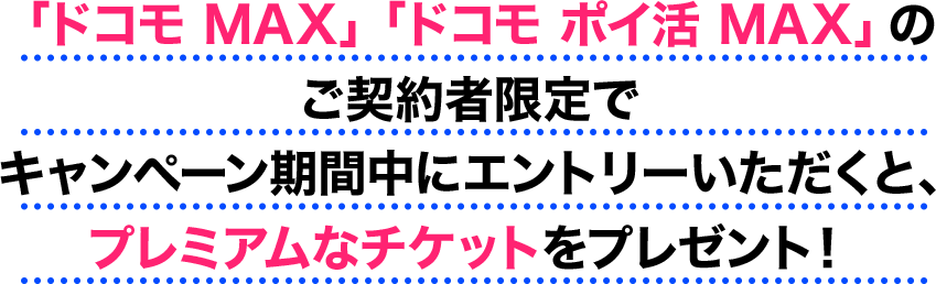 「ドコモ MAX」「ドコモ ポイ活 MAX」のご契約者限定でキャンペーン期間中にエントリーいただくと、プレミアムなチケットをプレゼント!