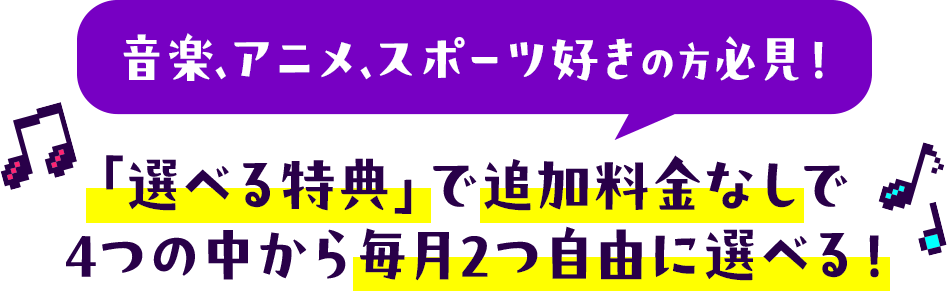 音楽・アニメ・スポーツ好きの方必見!「選べる特典」で追加料金なしで4つの中から毎月2つ自由に選べる!