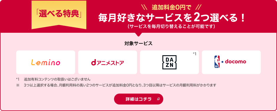 「選べる特典」 追加料金0円で毎月好きなサービスを2つ選べる！（サービスを毎月切り替えることが可能です） 対象サービス Lemino dアニメストア DAZN*1 NBA  docomo *1追加有料コンテンツの取扱いはございません。※3つ以上選択する場合、月額利用料の高い2つのサービスが追加料金0円となり、3つ目以降はサービスの月額利用料がかかります 詳細はコチラ