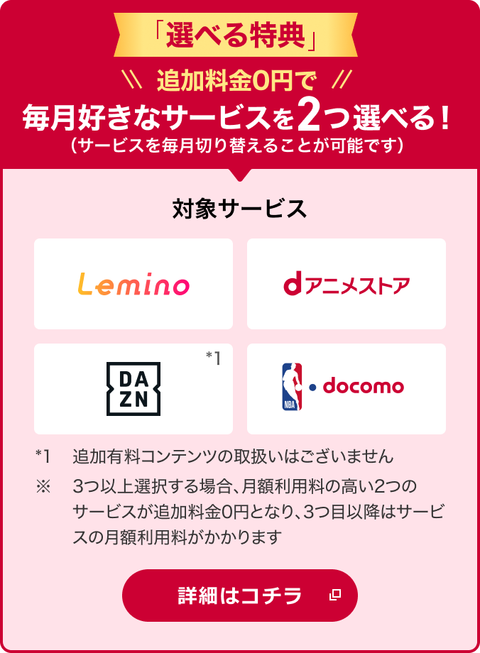 「選べる特典」 追加料金0円で毎月好きなサービスを2つ選べる！（サービスを毎月切り替えることが可能です） 対象サービス Lemino dアニメストア DAZN*1 NBA  docomo *1追加有料コンテンツの取扱いはございません。※3つ以上選択する場合、月額利用料の高い2つのサービスが追加料金0円となり、3つ目以降はサービスの月額利用料がかかります 詳細はコチラ