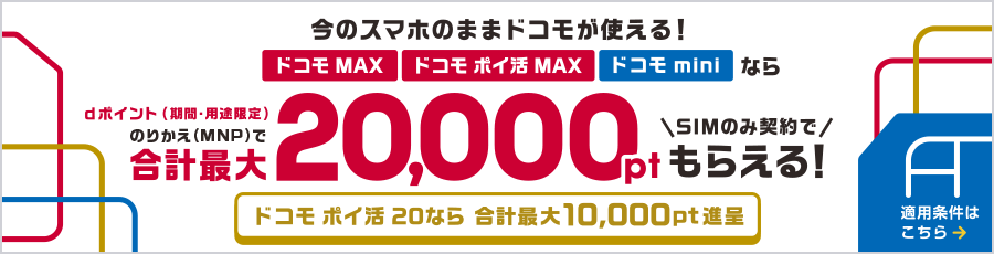 今のスマホのままドコモが使える!ドコモ MAX・ドコモ ポイ活 MAX・ドコモ miniならのりかえ(MNP)で合計最大20,000ポイント dポイント(期間・用途限定)SIMのみ契約でもらえる!ドコモ ポイ活 20なら合計最大10,000ポイント進呈 適用条件はこちら