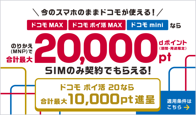 今のスマホのままドコモが使える！ドコモ MAX・ドコモ ポイ活 MAX・ドコモ miniならのりかえ（MNP）で合計最大20,000ポイント dポイント（期間・用途限定）SIMのみ契約でもらえる！ドコモ ポイ活 20なら合計最大10,000ポイント進呈　適用条件はこちら
