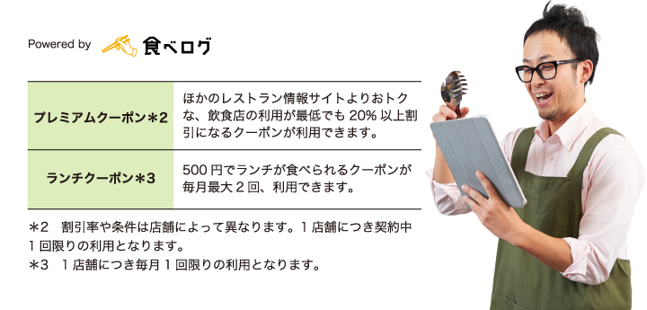 プレミアムクーポン*2 ほかのレストラン情報サイトよりおトクな、飲食店の利用が最低でも20%以上割引になるクーポンが利用できます。ランチクーポン*3 500円でランチが食べられるクーポンが毎月最大2回、利用できます。*2 割引率や条件は店舗によって異なります。1店舗につき契約中1回限りの利用となります。*3 1店舗につき毎月1回限りの利用となります。