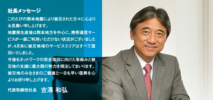 社長メッセージ このたびの熊本地震により被災された方々に心よりお見舞い申し上げます。地震発生直後は熊本地方を中心に、携帯通信サービスが一部ご利用いただけない状況がございましたが、4月末に被災地域のサービスエリアはすべて復旧いたしました。今後もネットワークの完全復旧に向けた取組みと被災地の支援に最大限の努力を傾注してまいります。被災地のみなさまのご健康と一日も早い復興を心よりお祈り申し上げます。代表取締役社長 吉澤 和弘