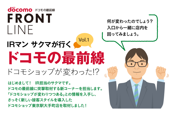 IRマン サクマが行く ドコモの最前線 Vol.1 ドコモショップが変わった!? はじめまして!IR担当のサクマです。ドコモの最前線に突撃取材する新コーナーを担当します。「ドコモショップが変わりつつある」との情報を入手し、さっそく新しい接客スタイルを導入したドコモショップ東京駅大手町店を取材しました!