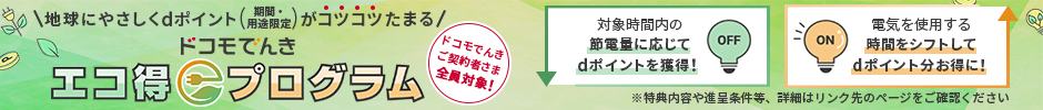 地球にやさしくdポイント(期間・用途限定)がコツコツたまる ドコモでんきエコ得プログラム ドコモでんきご契約者さま全員対象! 対象時間内の節電量に応じてdポイントを獲得! 電気を使用する時間をシフトしてdポイント分お得に! 特典内容や進呈条件等、詳細はリンク先のページをご確認ください