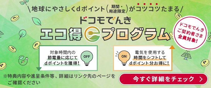 地球にやさしくdポイント(期間・用途限定)がコツコツたまる ドコモでんきエコ得プログラム ドコモでんきご契約者さま全員対象! 対象時間内の節電量に応じてdポイントを獲得! 電気を使用する時間をシフトしてdポイント分お得に! 特典内容や進呈条件等、詳細はリンク先のページをご確認ください