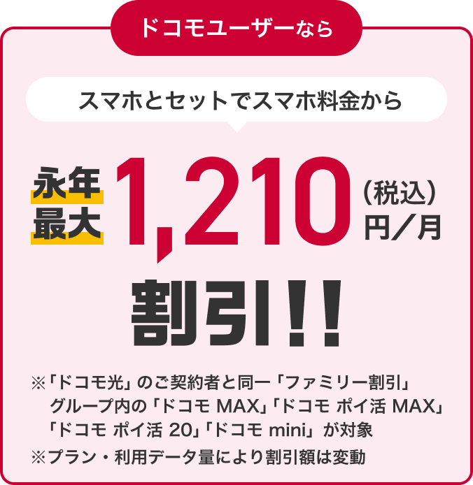 ドコモユーザーなら スマホとセットでスマホ料金から永年最大1,210円（税込）／月割引！！ ※「ドコモ光」のご契約と同一「ファミリー割引」グループ内の「ドコモ MAX」「ドコモ ポイ活 MAX」「ドコモ ポイ活 20」「ドコモ mini」が対象 ※プラン・利用データ量により割引額は変動