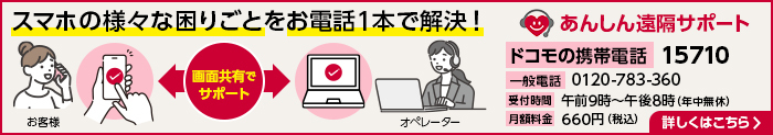 スマホのあらゆる困りごとをお電話1本で解決！ あんしん遠隔サポート ドコモの携帯電話：15710 一般電話：0120-783-360 受付時間：午前9時～午後8時（年中無休） 月額料金：660円（税込） 詳しくはこちら