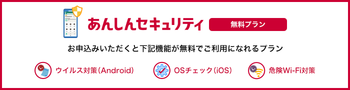 あんしんセキュリティ 無料プラン お申込みいただくと「ウイルス対策(Android端末のみ)」、「OSチェック(iOS端末のみ)」、「危険Wi-Fi対策」が無料でご利用になれるプランです。 ウイルス対策(Android) OSチェック(iOS) 危険Wi-Fi対策