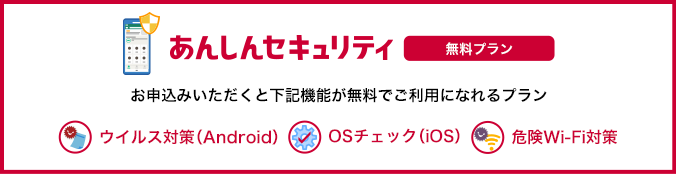あんしんセキュリティ 無料プラン お申込みいただくと「ウイルス対策(Android端末のみ)」、「OSチェック(iOS端末のみ)」、「危険Wi-Fi対策」が無料でご利用になれるプランです。 ウイルス対策(Android) OSチェック(iOS) 危険Wi-Fi対策