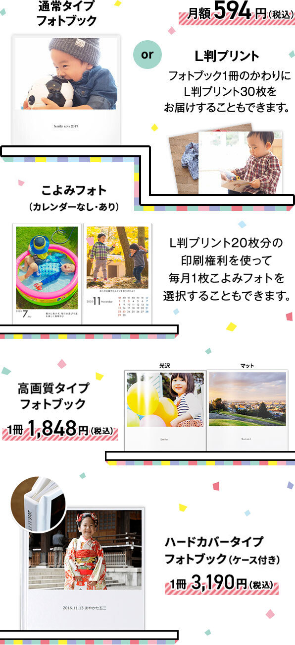 通常タイプフォトブックか、L版プリント（フォトブック1冊のかわりにL版プリント30枚をお届けすることもできます）が月額594円（税込）。または、L版プリント20枚分の印刷権利を使って毎月1枚こよみフォト（カレンダーなし・あり）を選択することもできます。高画質タイプフォトブックが1冊1,848円（税込）、ハードカバータイプフォトブック（ケース付き）が1冊3,190円（税込）です。