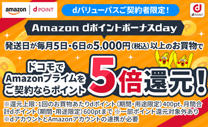 dバリューパスご契約者限定!Amazon dポイントボーナスday 発送日が毎月5日・6日の5,000円(税込)以上のお買物で ドコモでAmazonプライムをご契約ならポイント5倍還元!※還元上限:1回のお買物あたりdポイント(期間・用途限定)400pt、月間合計dポイント(期間・用途限定)600ptまで※一部ポイント還元対象外あり※dアカウントとAmazonアカウントの連携が必要
