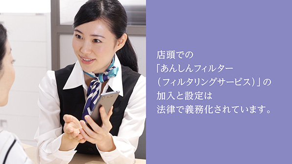 店頭での「あんしんフィルター（フィルタリングサービス）」の加入と設定は法律で義務化されています。
