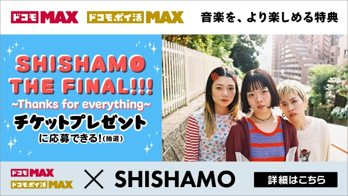 ドコモ MAX ドコモ ポイ活 MAX 音楽を、より楽しめる特典SHISHAMO THE FINAL~Thanks for everything~チケットプレゼントに応募できる!(抽選)ドコモ MAX ドコモ ポイ活 MAX × SHISHAMO 詳細はこちら