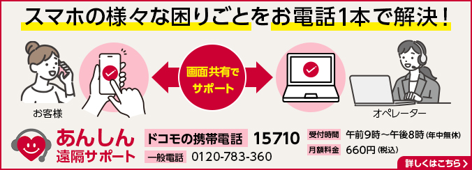 スマホの様々な困りごとをお電話1本で解決! あんしん遠隔サポート ドコモの携帯電話 15710 一般電話 0120-783-360 受付時間 午前9時~午後8時(年中無休) 月額料金 660円(税込) 詳しくはこちら