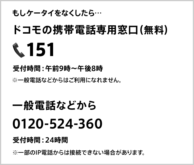 もしケータイをなくしたら ドコモの携帯電話専用窓口(無料)151 受付時間:午前9時~午後8時 ※一般電話などからはご利用になれません。 一般電話などから 0120-524-360 受付時間:24時間 ※一部のIP電話からは接続できない場合があります。