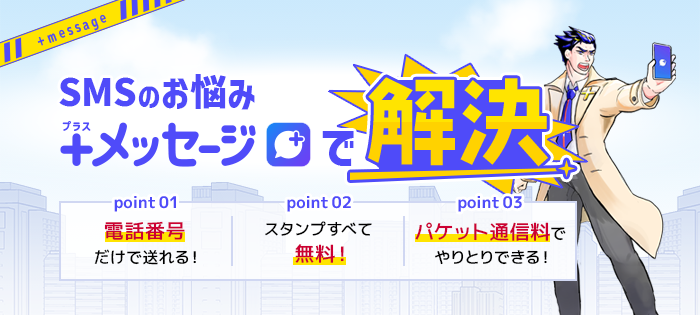 SMSのお悩み プラスメッセージで解決【point 01】電話番号だけで送れる！【point 02】スタンプすべて無料！【point 03】パケット通信料でやりとりできる！