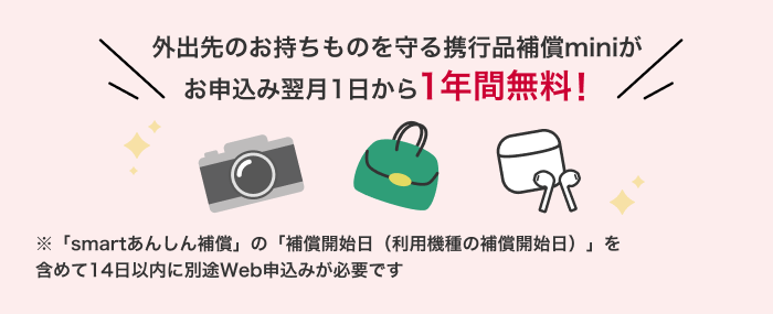 外出先のお持物を守る携行品補償miniがお申込み翌月1日から1年間無料! 「smartあんしん補償」の「補償開始日(利用機種の補償開始日)」を含めて14日以内に別途Web申込みが必要です