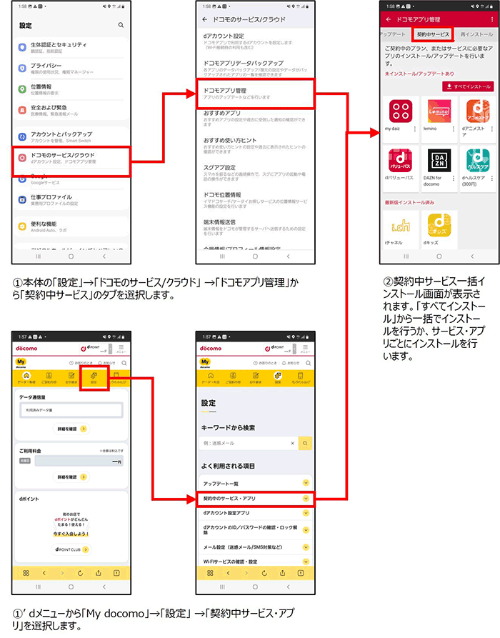 ①本体の「設定」→「ドコモのサービス/クラウド」→「ドコモアプリ管理」から「契約中サービス」タブを選択します。またはdメニューから「My docomo」→「設定」→「契約中サービス・アプリ」を選択します。②契約中サービス一括インストール画面が表示されます。「すべてインストール」から一括でインストールを行うか、サービス・アプリごとにインストールを行います。