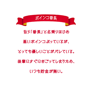 自ら「番長」と名乗りはじめ悪いポインコぶっているが、とっても優しいことがバレている。後輩にすぐにおごってしまうため、いつも貯金が無い。