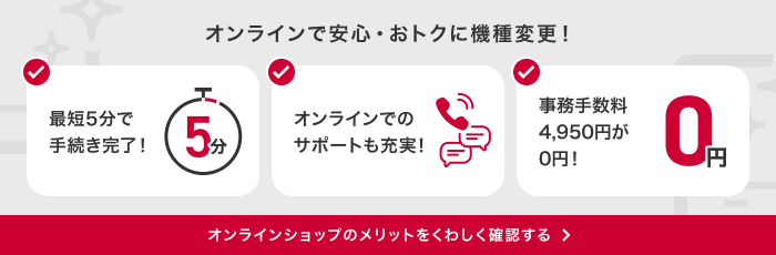 オンラインで安心・おトクに機種変更!最短5分で手続き完了!オンラインでのサポートも充実!事務手数料4,950円が0円!オンラインショップのメリットをくわしく確認する