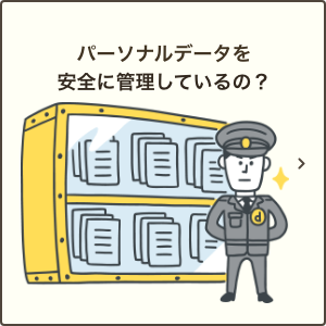 パーソナルデータを安全に管理しているの？｜情報セキュリティへの取り組み方針をご説明いたします。