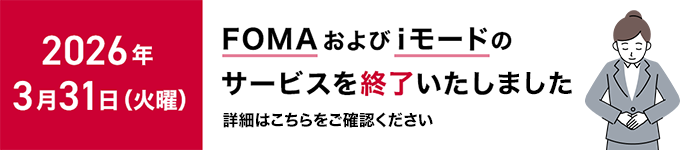 2026年3月31日（火曜）に「FOMA」および「iモード」のサービスを終了いたしました。詳細はこちらをご確認ください。